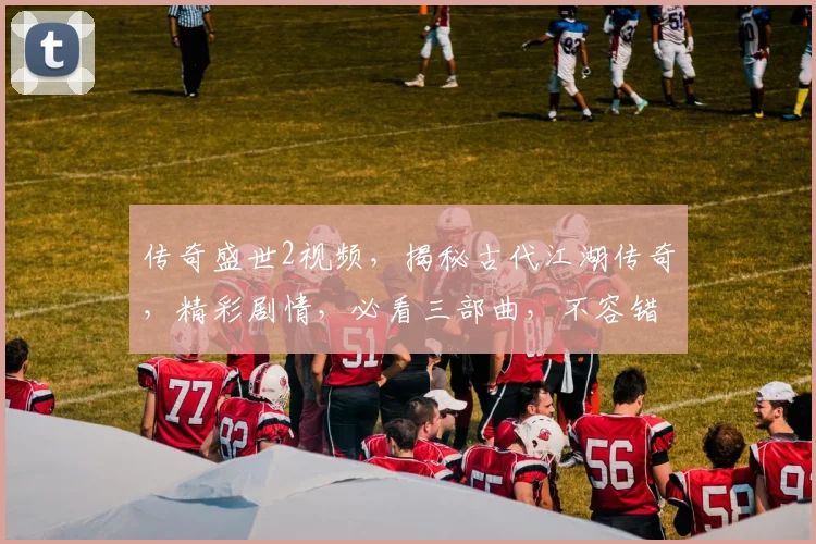 传奇盛世2视频，揭秘古代江湖传奇，精彩剧情，必看三部曲，不容错过