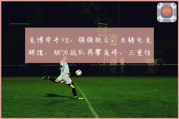竞博牵手vg，强强联合，共铸电竞辉煌，助力战队再攀高峰，三重惊喜等你来