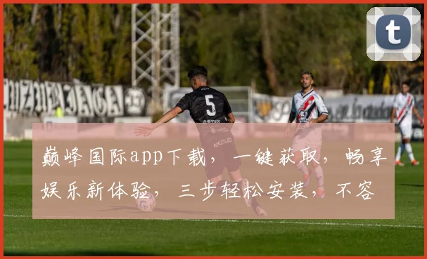 巅峰国际app下载，一键获取，畅享娱乐新体验，三步轻松安装，不容错过