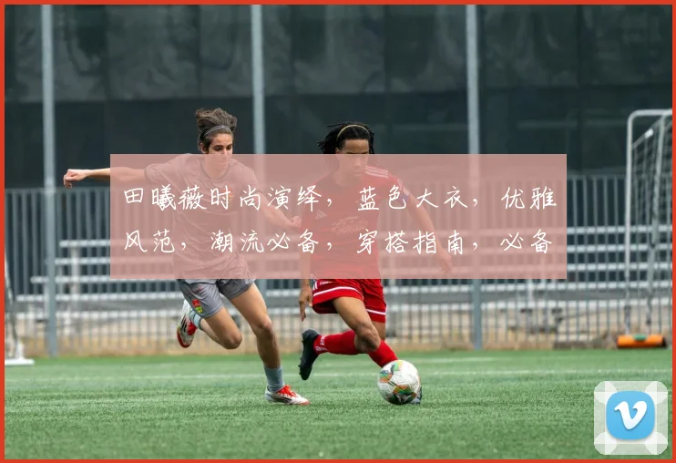 田曦薇时尚演绎，蓝色大衣，优雅风范，潮流必备，穿搭指南，必备单品，三步学会。
