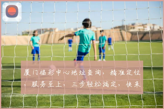 厦门福彩中心地址查询，精准定位，服务至上，三步轻松搞定，快来看看吧