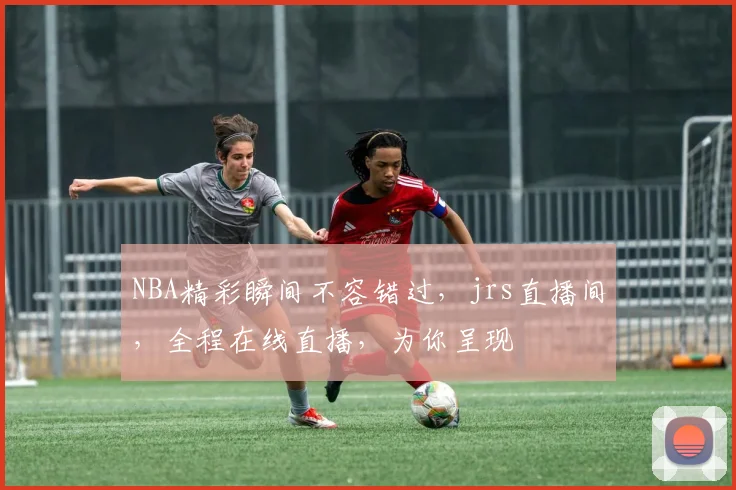 NBA精彩瞬间不容错过，jrs直播间，全程在线直播，为你呈现