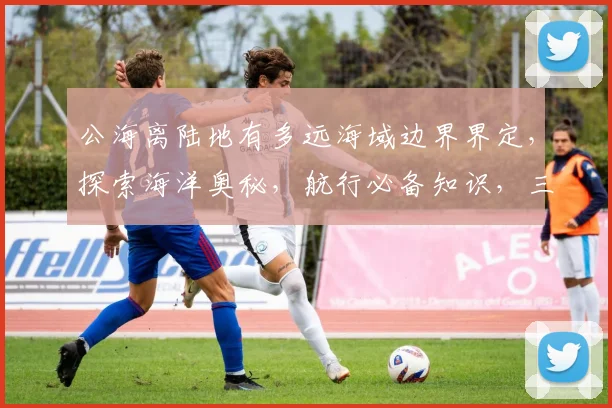 公海离陆地有多远海域边界界定，探索海洋奥秘，航行必备知识，三要素一网打尽。