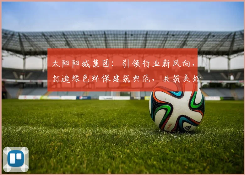 太阳阳城集团：引领行业新风向，打造绿色环保建筑典范，共筑美好家园，创新驱动发展。