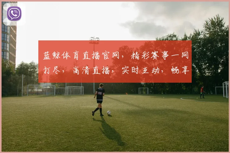 蓝鲸体育直播官网，精彩赛事一网打尽，高清直播，实时互动，畅享体育盛宴，不容错过，三重福利等你来